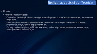 • Técnicas:
• Negociação das aquisições:
• Os detalhes da aquisição devem ser negociados até que seja possível assinar um contrato com os termos
negociados
• Os termos podem incluir: responsabilidades, tratamento de mudanças, direitos de propriedade,
pagamentos, preços, formas de pagamento, etc.
• Em negociações complexas, o GP não deve ser o principal negociador e elas normalmente requerem
aprovação da alta administração.
Realizar as aquisições - Técnicas
 
