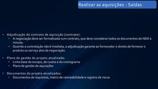 • Adjudicação do contrato de aquisição (contrato):
• A negociação deve ser formalizada num contrato, que deve considerar todos os documentos do NDA à
minuta.
• Quando a contratação não é imediata, a adjudicação garante ao fornecedor o direito de fornecer o
produto ou serviço alvo da negociação.
• Plano de gestão do projeto atualizado:
• Linha base do escopo, de custos e do cronograma
• Plano de gestão de aquisições
• Documentos do projeto atualizados:
• Documentos de requisitos, matriz de rastreabilidade e registro de riscos
Realizar as aquisições - Saídas
 