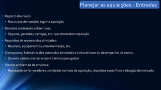 • Registro dos riscos:
• Riscos que demandam alguma aquisição
• Decisões contratuais sobre riscos:
• Seguros, garantias, serviços, etc. que demandam aquisição
• Requisitos de recursos das atividades:
• Recursos, equipamentos, movimentação, etc.
• Cronograma, Estimativa dos custos das atividades e Linha de base do desempenho de custos:
• Quando vamos precisar e quanto temos para gastar
• Fatores ambientais da empresa:
• Reputação de fornecedores, condições normais de aquisição, requisitos específicos e situação do mercado
Planejar as aquisições - Entradas
 