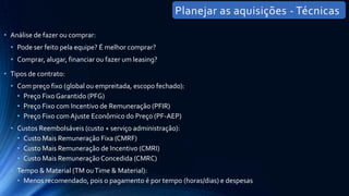 • Análise de fazer ou comprar:
• Pode ser feito pela equipe? É melhor comprar?
• Comprar, alugar, financiar ou fazer um leasing?
• Tipos de contrato:
• Com preço fixo (global ou empreitada, escopo fechado):
• Preço Fixo Garantido (PFG)
• Preço Fixo com Incentivo de Remuneração (PFIR)
• Preço Fixo com Ajuste Econômico do Preço (PF-AEP)
• Custos Reembolsáveis (custo + serviço administração):
• Custo Mais Remuneração Fixa (CMRF)
• Custo Mais Remuneração de Incentivo (CMRI)
• Custo Mais Remuneração Concedida (CMRC)
• Tempo & Material (TM ouTime & Material):
• Menos recomendado, pois o pagamento é por tempo (horas/dias) e despesas
Planejar as aquisições - Técnicas
 