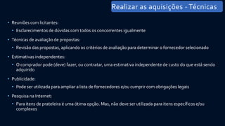 • Reuniões com licitantes:
• Esclarecimentos de dúvidas com todos os concorrentes igualmente
• Técnicas de avaliação de propostas:
• Revisão das propostas, aplicando os critérios de avaliação para determinar o fornecedor selecionado
• Estimativas independentes:
• O comprador pode (deve) fazer, ou contratar, uma estimativa independente de custo do que está sendo
adquirido
• Publicidade:
• Pode ser utilizada para ampliar a lista de fornecedores e/ou cumprir com obrigações legais
• Pesquisa na Internet:
• Para itens de prateleira é uma ótima opção. Mas, não deve ser utilizada para itens específicos e/ou
complexos
Realizar as aquisições - Técnicas
 