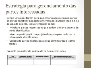 Estratégia	
  para	
  gerenciamento	
  das	
  
partes	
  interessadas	
  	
  
Deﬁne	
  uma	
  abordagem	
  para	
  aumentar	
  o	
  apoio	
  e	
  minimizar	
  os	
  
impactos	
  negaPvos	
  das	
  partes	
  interessadas	
  durante	
  todo	
  o	
  ciclo	
  
de	
  vida	
  do	
  projeto.	
  Inclui	
  elementos	
  como:	
  	
  
•  	
  Principais	
  partes	
  interessadas	
  que	
  podem	
  afetar	
  o	
  projeto	
  de	
  
   modo	
  signiﬁcaPvo;	
  	
  
•  	
  Nível	
  de	
  parPcipação	
  no	
  projeto	
  desejado	
  para	
  cada	
  parte	
  
   interessada	
  idenPﬁcada	
  e	
  	
  
•  	
  Grupos	
  de	
  partes	
  interessadas	
  e	
  sua	
  administração	
  (como	
  
   grupos).	
  	
  

Exemplo	
  de	
  matriz	
  de	
  análise	
  de	
  partes	
  interessadas	
  	
  
 