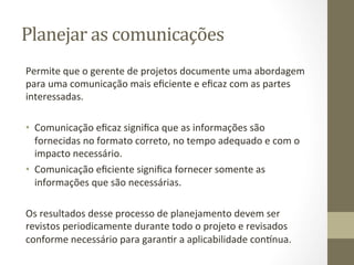 Planejar	
  as	
  comunicações	
  	
  
Permite	
  que	
  o	
  gerente	
  de	
  projetos	
  documente	
  uma	
  abordagem	
  
para	
  uma	
  comunicação	
  mais	
  eﬁciente	
  e	
  eﬁcaz	
  com	
  as	
  partes	
  
interessadas.	
  	
  
	
  
•  Comunicação	
  eﬁcaz	
  signiﬁca	
  que	
  as	
  informações	
  são	
  
     fornecidas	
  no	
  formato	
  correto,	
  no	
  tempo	
  adequado	
  e	
  com	
  o	
  
     impacto	
  necessário.	
  	
  
•  Comunicação	
  eﬁciente	
  signiﬁca	
  fornecer	
  somente	
  as	
  
     informações	
  que	
  são	
  necessárias.	
  	
  
	
  
Os	
  resultados	
  desse	
  processo	
  de	
  planejamento	
  devem	
  ser	
  
revistos	
  periodicamente	
  durante	
  todo	
  o	
  projeto	
  e	
  revisados	
  
conforme	
  necessário	
  para	
  garanPr	
  a	
  aplicabilidade	
  con_nua.	
  	
  
	
  
 