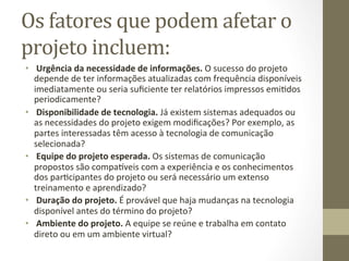 Os	
  fatores	
  que	
  podem	
  afetar	
  o	
  
projeto	
  incluem:	
  	
  
•  	
  Urgência	
  da	
  necessidade	
  de	
  informações.	
  O	
  sucesso	
  do	
  projeto	
  
   depende	
  de	
  ter	
  informações	
  atualizadas	
  com	
  frequência	
  disponíveis	
  
   imediatamente	
  ou	
  seria	
  suﬁciente	
  ter	
  relatórios	
  impressos	
  emiPdos	
  
   periodicamente?	
  	
  
•  	
  Disponibilidade	
  de	
  tecnologia.	
  Já	
  existem	
  sistemas	
  adequados	
  ou	
  
   as	
  necessidades	
  do	
  projeto	
  exigem	
  modiﬁcações?	
  Por	
  exemplo,	
  as	
  
   partes	
  interessadas	
  têm	
  acesso	
  à	
  tecnologia	
  de	
  comunicação	
  
   selecionada?	
  	
  
•  	
  Equipe	
  do	
  projeto	
  esperada.	
  Os	
  sistemas	
  de	
  comunicação	
  
   propostos	
  são	
  compa_veis	
  com	
  a	
  experiência	
  e	
  os	
  conhecimentos	
  
   dos	
  parPcipantes	
  do	
  projeto	
  ou	
  será	
  necessário	
  um	
  extenso	
  
   treinamento	
  e	
  aprendizado?	
  	
  
•  	
  Duração	
  do	
  projeto.	
  É	
  provável	
  que	
  haja	
  mudanças	
  na	
  tecnologia	
  
   disponível	
  antes	
  do	
  término	
  do	
  projeto?	
  	
  
•  	
  Ambiente	
  do	
  projeto.	
  A	
  equipe	
  se	
  reúne	
  e	
  trabalha	
  em	
  contato	
  
   direto	
  ou	
  em	
  um	
  ambiente	
  virtual?	
  	
  
 