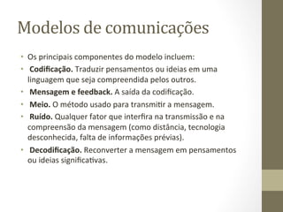 Modelos	
  de	
  comunicações	
  	
  
•  Os	
  principais	
  componentes	
  do	
  modelo	
  incluem:	
  	
  
•  	
  Codiﬁcação.	
  Traduzir	
  pensamentos	
  ou	
  ideias	
  em	
  uma	
  
   linguagem	
  que	
  seja	
  compreendida	
  pelos	
  outros.	
  	
  
•  	
  Mensagem	
  e	
  feedback.	
  A	
  saída	
  da	
  codiﬁcação.	
  	
  
•  	
  Meio.	
  O	
  método	
  usado	
  para	
  transmiPr	
  a	
  mensagem.	
  	
  
•  	
  Ruído.	
  Qualquer	
  fator	
  que	
  interﬁra	
  na	
  transmissão	
  e	
  na	
  
   compreensão	
  da	
  mensagem	
  (como	
  distância,	
  tecnologia	
  
   desconhecida,	
  falta	
  de	
  informações	
  prévias).	
  	
  
•  	
  Decodiﬁcação.	
  Reconverter	
  a	
  mensagem	
  em	
  pensamentos	
  
   ou	
  ideias	
  signiﬁcaPvas.	
  	
  
 