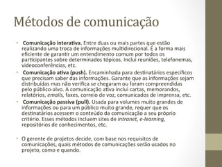 Métodos	
  de	
  comunicação	
  	
  
•  	
  Comunicação	
  intera%va.	
  Entre	
  duas	
  ou	
  mais	
  partes	
  que	
  estão	
  
     realizando	
  uma	
  troca	
  de	
  informações	
  mulPdirecional.	
  É	
  a	
  forma	
  mais	
  
     eﬁciente	
  de	
  garanPr	
  um	
  entendimento	
  comum	
  por	
  todos	
  os	
  
     parPcipantes	
  sobre	
  determinados	
  tópicos.	
  Inclui	
  reuniões,	
  telefonemas,	
  
     videoconferências,	
  etc.	
  	
  
•  	
  Comunicação	
  a%va	
  (push).	
  Encaminhada	
  para	
  desPnatários	
  especíﬁcos	
  
     que	
  precisam	
  saber	
  das	
  informações.	
  Garante	
  que	
  as	
  informações	
  sejam	
  
     distribuídas	
  mas	
  não	
  veriﬁca	
  se	
  chegaram	
  ou	
  foram	
  compreendidas	
  
     pelo	
  público-­‐alvo.	
  A	
  comunicação	
  aPva	
  inclui	
  cartas,	
  memorandos,	
  
     relatórios,	
  emails,	
  faxes,	
  correio	
  de	
  voz,	
  comunicados	
  de	
  imprensa,	
  etc.	
  	
  
•  	
  Comunicação	
  passiva	
  (pull).	
  Usada	
  para	
  volumes	
  muito	
  grandes	
  de	
  
     informações	
  ou	
  para	
  um	
  público	
  muito	
  grande,	
  requer	
  que	
  os	
  
     desPnatários	
  acessem	
  o	
  conteúdo	
  da	
  comunicação	
  a	
  seu	
  próprio	
  
     critério.	
  Esses	
  métodos	
  incluem	
  sites	
  de	
  intranet,	
  e-­‐learning,	
  
     repositórios	
  de	
  conhecimentos,	
  etc.	
  	
  
	
  
•  O	
  gerente	
  de	
  projetos	
  decide,	
  com	
  base	
  nos	
  requisitos	
  de	
  
     comunicações,	
  quais	
  métodos	
  de	
  comunicações	
  serão	
  usados	
  no	
  
     projeto,	
  como	
  e	
  quando.	
  	
  
 