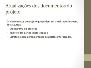 Atualizações	
  dos	
  documentos	
  do	
  
projeto	
  	
  
Os	
  documentos	
  do	
  projeto	
  que	
  podem	
  ser	
  atualizados	
  incluem,	
  
entre	
  outros:	
  	
  
•  	
  Cronograma	
  do	
  projeto;	
  	
  
•  	
  Registro	
  das	
  partes	
  interessadas	
  e	
  	
  
•  	
  Estratégia	
  para	
  gerenciamento	
  das	
  partes	
  interessadas.	
  	
  
 