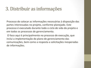 3.	
  Distribuir	
  as	
  informações	
  	
  

Processo	
  de	
  colocar	
  as	
  informações	
  necessárias	
  à	
  disposição	
  das	
  
partes	
  interessadas	
  no	
  projeto,	
  conforme	
  planejado.	
  Este	
  
processo	
  é	
  executado	
  durante	
  todo	
  o	
  ciclo	
  de	
  vida	
  do	
  projeto	
  e	
  
em	
  todos	
  os	
  processos	
  de	
  gerenciamento.	
  
	
  O	
  foco	
  aqui	
  é	
  principalmente	
  no	
  processo	
  de	
  execução,	
  que	
  
inclui	
  a	
  implementação	
  do	
  plano	
  de	
  gerenciamento	
  das	
  
comunicações,	
  bem	
  como	
  a	
  resposta	
  a	
  solicitações	
  inesperadas	
  
de	
  informações.	
  	
  
 