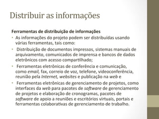 Distribuir	
  as	
  informações	
  	
  
Ferramentas	
  de	
  distribuição	
  de	
  informações	
  	
  
•  As	
  informações	
  do	
  projeto	
  podem	
  ser	
  distribuídas	
  usando	
  
   várias	
  ferramentas,	
  tais	
  como:	
  	
  
•  	
  Distribuição	
  de	
  documentos	
  impressos,	
  sistemas	
  manuais	
  de	
  
   arquivamento,	
  comunicados	
  de	
  imprensa	
  e	
  bancos	
  de	
  dados	
  
   eletrônicos	
  com	
  acesso	
  comparPlhado;	
  	
  
•  	
  Ferramentas	
  eletrônicas	
  de	
  conferência	
  e	
  comunicação,	
  
   como	
  email,	
  fax,	
  correio	
  de	
  voz,	
  telefone,	
  videoconferência,	
  
   reunião	
  pela	
  Internet,	
  websites	
  e	
  publicação	
  na	
  web	
  e	
  	
  
•  	
  Ferramentas	
  eletrônicas	
  de	
  gerenciamento	
  de	
  projetos,	
  como	
  
   interfaces	
  da	
  web	
  para	
  pacotes	
  de	
  so2ware	
  de	
  gerenciamento	
  
   de	
  projetos	
  e	
  elaboração	
  de	
  cronogramas,	
  pacotes	
  de	
  
   so2ware	
  de	
  apoio	
  a	
  reuniões	
  e	
  escritórios	
  virtuais,	
  portais	
  e	
  
   ferramentas	
  colaboraPvas	
  de	
  gerenciamento	
  de	
  trabalho.	
  	
  
 