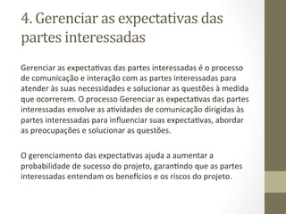 4.	
  Gerenciar	
  as	
  expectativas	
  das	
  
partes	
  interessadas	
  	
  
Gerenciar	
  as	
  expectaPvas	
  das	
  partes	
  interessadas	
  é	
  o	
  processo	
  
de	
  comunicação	
  e	
  interação	
  com	
  as	
  partes	
  interessadas	
  para	
  
atender	
  às	
  suas	
  necessidades	
  e	
  solucionar	
  as	
  questões	
  à	
  medida	
  
que	
  ocorrerem.	
  O	
  processo	
  Gerenciar	
  as	
  expectaPvas	
  das	
  partes	
  
interessadas	
  envolve	
  as	
  aPvidades	
  de	
  comunicação	
  dirigidas	
  às	
  
partes	
  interessadas	
  para	
  inﬂuenciar	
  suas	
  expectaPvas,	
  abordar	
  
as	
  preocupações	
  e	
  solucionar	
  as	
  questões.	
  
	
  
O	
  gerenciamento	
  das	
  expectaPvas	
  ajuda	
  a	
  aumentar	
  a	
  
probabilidade	
  de	
  sucesso	
  do	
  projeto,	
  garanPndo	
  que	
  as	
  partes	
  
interessadas	
  entendam	
  os	
  benejcios	
  e	
  os	
  riscos	
  do	
  projeto.	
  	
  
	
  
 