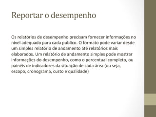 Reportar	
  o	
  desempenho	
  	
  

Os	
  relatórios	
  de	
  desempenho	
  precisam	
  fornecer	
  informações	
  no	
  
nível	
  adequado	
  para	
  cada	
  público.	
  O	
  formato	
  pode	
  variar	
  desde	
  
um	
  simples	
  relatório	
  de	
  andamento	
  até	
  relatórios	
  mais	
  
elaborados.	
  Um	
  relatório	
  de	
  andamento	
  simples	
  pode	
  mostrar	
  
informações	
  do	
  desempenho,	
  como	
  o	
  percentual	
  completo,	
  ou	
  
painéis	
  de	
  indicadores	
  da	
  situação	
  de	
  cada	
  área	
  (ou	
  seja,	
  
escopo,	
  cronograma,	
  custo	
  e	
  qualidade)	
  
 