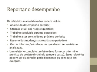 Reportar	
  o	
  desempenho	
  	
  

Os	
  relatórios	
  mais	
  elaborados	
  podem	
  incluir:	
  	
  
•  	
  Análise	
  do	
  desempenho	
  anterior;	
  	
  
•  	
  Situação	
  atual	
  dos	
  riscos	
  e	
  questões;	
  	
  
•  	
  Trabalho	
  concluído	
  durante	
  o	
  período;	
  	
  
•  	
  Trabalho	
  a	
  ser	
  concluído	
  no	
  próximo	
  período;	
  	
  
•  	
  Resumo	
  das	
  mudanças	
  aprovadas	
  no	
  período	
  e	
  	
  
•  	
  Outras	
  informações	
  relevantes	
  que	
  devem	
  ser	
  revistas	
  e	
  
   analisadas.	
  	
  
•  Um	
  relatório	
  completo	
  também	
  deve	
  fornecer	
  o	
  término	
  
   previsto	
  do	
  projeto	
  (incluindo	
  tempo	
  e	
  custo).	
  Esses	
  relatórios	
  
   podem	
  ser	
  elaborados	
  periodicamente	
  ou	
  com	
  base	
  em	
  
   exceções.	
  	
  
 