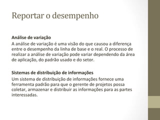 Reportar	
  o	
  desempenho	
  	
  

Análise	
  de	
  variação	
  	
  
A	
  análise	
  de	
  variação	
  é	
  uma	
  visão	
  do	
  que	
  causou	
  a	
  diferença	
  
entre	
  o	
  desempenho	
  da	
  linha	
  de	
  base	
  e	
  o	
  real.	
  O	
  processo	
  de	
  
realizar	
  a	
  análise	
  de	
  variação	
  pode	
  variar	
  dependendo	
  da	
  área	
  
de	
  aplicação,	
  do	
  padrão	
  usado	
  e	
  do	
  setor.	
  
	
  
Sistemas	
  de	
  distribuição	
  de	
  informações	
  	
  
Um	
  sistema	
  de	
  distribuição	
  de	
  informações	
  fornece	
  uma	
  
ferramenta	
  padrão	
  para	
  que	
  o	
  gerente	
  de	
  projetos	
  possa	
  
coletar,	
  armazenar	
  e	
  distribuir	
  as	
  informações	
  para	
  as	
  partes	
  
interessadas.	
  
	
  	
  
 
