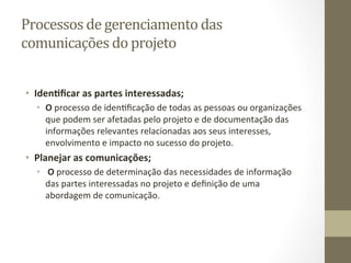 Processos	
  de	
  gerenciamento	
  das	
  
comunicações	
  do	
  projeto	
  	
  


•  Iden%ﬁcar	
  as	
  partes	
  interessadas;	
  
   •  O	
  processo	
  de	
  idenPﬁcação	
  de	
  todas	
  as	
  pessoas	
  ou	
  organizações	
  
      que	
  podem	
  ser	
  afetadas	
  pelo	
  projeto	
  e	
  de	
  documentação	
  das	
  
      informações	
  relevantes	
  relacionadas	
  aos	
  seus	
  interesses,	
  
      envolvimento	
  e	
  impacto	
  no	
  sucesso	
  do	
  projeto.	
  	
  	
  
•  Planejar	
  as	
  comunicações;	
  
   •  	
  O	
  processo	
  de	
  determinação	
  das	
  necessidades	
  de	
  informação	
  
      das	
  partes	
  interessadas	
  no	
  projeto	
  e	
  deﬁnição	
  de	
  uma	
  
      abordagem	
  de	
  comunicação.	
  	
  
 