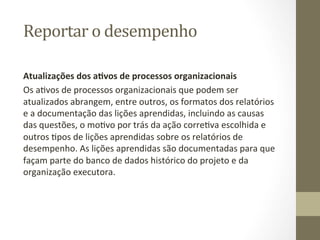 Reportar	
  o	
  desempenho	
  	
  

Atualizações	
  dos	
  a%vos	
  de	
  processos	
  organizacionais	
  	
  
Os	
  aPvos	
  de	
  processos	
  organizacionais	
  que	
  podem	
  ser	
  
atualizados	
  abrangem,	
  entre	
  outros,	
  os	
  formatos	
  dos	
  relatórios	
  
e	
  a	
  documentação	
  das	
  lições	
  aprendidas,	
  incluindo	
  as	
  causas	
  
das	
  questões,	
  o	
  moPvo	
  por	
  trás	
  da	
  ação	
  correPva	
  escolhida	
  e	
  
outros	
  Ppos	
  de	
  lições	
  aprendidas	
  sobre	
  os	
  relatórios	
  de	
  
desempenho.	
  As	
  lições	
  aprendidas	
  são	
  documentadas	
  para	
  que	
  
façam	
  parte	
  do	
  banco	
  de	
  dados	
  histórico	
  do	
  projeto	
  e	
  da	
  
organização	
  executora.	
  	
  
 