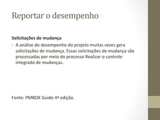 Reportar	
  o	
  desempenho	
  	
  

Solicitações	
  de	
  mudança	
  	
  
•  A	
  análise	
  do	
  desempenho	
  do	
  projeto	
  muitas	
  vezes	
  gera	
  
   solicitações	
  de	
  mudança.	
  Essas	
  solicitações	
  de	
  mudança	
  são	
  
   processadas	
  por	
  meio	
  do	
  processo	
  Realizar	
  o	
  controle	
  
   integrado	
  de	
  mudanças.	
  




Fonte:	
  PMBOK	
  Guide	
  4ª	
  edição.	
  
 