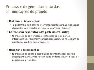 Processos	
  de	
  gerenciamento	
  das	
  
comunicações	
  do	
  projeto	
  	
  

•  Distribuir	
  as	
  informações;	
  
   •  	
  O	
  processo	
  de	
  colocar	
  as	
  informações	
  necessárias	
  à	
  disposição	
  
      das	
  partes	
  interessadas	
  no	
  projeto,	
  conforme	
  planejado.	
  	
  
•  Gerenciar	
  as	
  expecta%vas	
  das	
  partes	
  interessadas;	
  
   •  O	
  processo	
  de	
  comunicação	
  e	
  interação	
  com	
  as	
  partes	
  
      interessadas	
  para	
  atender	
  às	
  suas	
  necessidades	
  e	
  solucionar	
  as	
  
      questões	
  à	
  medida	
  que	
  ocorrerem.	
  	
  


•  Reportar	
  o	
  desempenho;	
  
   •  O	
  processo	
  de	
  coleta	
  e	
  distribuição	
  de	
  informações	
  sobre	
  o	
  
      desempenho,	
  incluindo	
  relatórios	
  de	
  andamento,	
  medições	
  do	
  
      progresso	
  e	
  previsões.	
  	
  
 