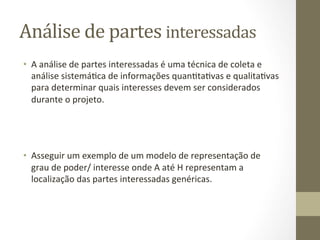 Análise	
  de	
  partes	
  interessadas	
  	
  
•  A	
  análise	
  de	
  partes	
  interessadas	
  é	
  uma	
  técnica	
  de	
  coleta	
  e	
  
   análise	
  sistemáPca	
  de	
  informações	
  quanPtaPvas	
  e	
  qualitaPvas	
  
   para	
  determinar	
  quais	
  interesses	
  devem	
  ser	
  considerados	
  
   durante	
  o	
  projeto.	
  



	
  
•  Asseguir	
  um	
  exemplo	
  de	
  um	
  modelo	
  de	
  representação	
  de	
  
     grau	
  de	
  poder/	
  interesse	
  onde	
  A	
  até	
  H	
  representam	
  a	
  
     localização	
  das	
  partes	
  interessadas	
  genéricas.	
  	
  

	
  	
  
 