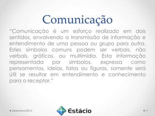Comunicação
“Comunicação é um esforço realizado em dois
sentidos, envolvendo a transmissão de informação e
entendimento de uma pessoa ou grupo para outra.
Estes símbolos comuns podem ser verbais, não
verbais, gráficos, ou multimídia. Esta informação
representada
por
símbolos,
expressa
como
pensamentos, ideias, fatos ou figuras, somente será
útil se resultar em entendimento e conhecimento
para o receptor.”

Dezembro/2013.

11

 