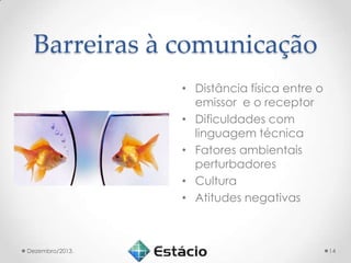 Barreiras à comunicação
• Distância física entre o
emissor e o receptor
• Dificuldades com
linguagem técnica
• Fatores ambientais
perturbadores
• Cultura
• Atitudes negativas

Dezembro/2013.

14

 