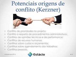 Potenciais origens de
conflito (Kerzner)

•
•
•
•
•
•
•

Conflito de prioridades no projeto;
Conflito a respeito de procedimentos administrativos;
Conflitos de opiniões técnicas e de performance;
Conflitos de recursos humanos;
Conflitos sobre custos e orçamentos;
Conflitos sobre agendamento dos trabalhos;
Conflitos pessoais.
Dezembro/2013.

18

 