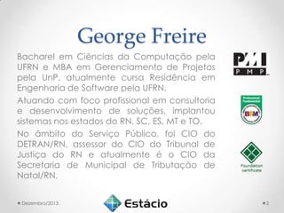 George Freire
Bacharel em Ciências da Computação pela
UFRN e MBA em Gerenciamento de Projetos
pela UnP, atualmente cursa Residência em
Engenharia de Software pela UFRN.
Atuando com foco profissional em consultoria
e desenvolvimento de soluções, implantou
sistemas nos estados do RN, SC, ES, MT e TO.
No âmbito do Serviço Público, foi CIO do
DETRAN/RN, assessor do CIO do Tribunal de
Justiça do RN e atualmente é o CIO da
Secretaria de Municipal de Tributação de
Natal/RN.
Dezembro/2013.

2

 