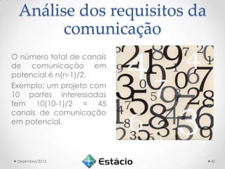 Análise dos requisitos da
comunicação
O número total de canais
de comunicação em
potencial é n(n-1)/2.
Exemplo: um projeto com
10 partes interessadas
tem 10(10-1)/2 = 45
canais de comunicação
em potencial.

Dezembro/2013.

40

 