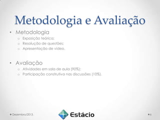 Metodologia e Avaliação
• Metodologia
o Exposição teórica;
o Resolução de questões;
o Apresentação de vídeo.

• Avaliação
o Atividades em sala de aula (90%);
o Participação construtiva nas discussões (10%).

Dezembro/2013.

6

 