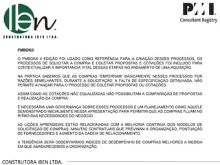 CONSTRUTORA IBEN LTDA. PMBOK® O PMBOK® 4 EDIÇÃO FOI USADO COMO REFERÊNCIA PARA A CRIAÇÃO DESSES PROCESSOS, OS PROCESSOS DE SOLICITAR A COMPRA E COLETAR PROPOSTAS E COTAÇÕES FOI INCLUIDO PARA CONTEXTUALIZAR A IMPORTANCIA VITAL DESSAS ETAPAS NO ANDAMENTO DE UMA AQUISIÇÃO. NA PRÁTICA SABEMOS QUE AS COMPRAS  “ EMPERRAM ”  BÁSICAMENTE NESSES PROCESSOS POR RAZÕES SEMELHANTES, DURANTE A SOLICITAÇÃO, A FALTA DE ESPECIFICAÇÃO DETALHADA, NÃO PERMITE AVANÇAR PARA O PROCESSO DE COLETAR PROPOSTAS OU COTAÇÕES. ASSIM COMO AS COTAÇÕES NÃO EQUALIZADAS NÃO POSSIBILITAM A COMPARAÇÃO DE PROPOSTAS E REALIZAÇÃO DA COMPRA. É NECESSÁRIA UMA GOVERNANÇA SOBRE ESSES PROCESSOS E UM PLANEJAMENTO COMO AQUELE DEMONSTRADO INICIALMENTE NESSA APRESENTAÇÃO PARA PERMITIR QUE AS COMPRAS FLUAM NO RITMO DAS NECESSIDADES DO NEGÓCIO. AS LIÇÕES APRENDIDAS ESTÃO RELACIONADAS COM A MELHORIA CONTINUA DOS MODELOS DE SOLICITAÇÃO DE COMPRAS, MINUTAS CONTRATUAIS QUE PREVINAM A ORGANIZAÇÃO, PONTUAÇÃO DE FORNECEDORES E AUMENTO DA CADEIA DE RELACIONAMENTO. A TENDÊNCIA SERÁ OBSERVARMOS INDICES DE DESEMPENHO DE COMPRAS MELHORES A MEDIDA EM QUE AMADURECEMOS A ORGANIZAÇÃO.  