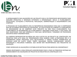 CONSTRUTORA IBEN LTDA. O GERENCIAMENTO DAS AQUISIÇÕES DE UM PROJETO INCLUI OS PROCESSOS NECESSARIOS PARA ADQUIRIR PRODUTOS E SERVIÇOS EXTERNOS A ORGANIZAÇÃO. INCLUI O PLANEJAMENTO, SOLICITAÇÃO, COTAÇÕES E PROPOSTAS, REALIZAÇÃO, ADMINISTRAÇÃO E ENCERRAMENTO DAS COMPRAS. O PROCESSO DE PLANEJAMENTO CRIA AS REFERÊNCIAS NECESSÁRIAS PARA QUE O COMPRADOR REALIZE OS DEMAIS PROCESSOS DE AQUISIÇÕES. JÁ A SOLICITAÇÃO DA COMPRA É A CONSUMAÇÃO DA NECESSIDADE DE SE COMPRAR ALGO PREVISTO OU NÃO PELO PLANEJAMENTO, ELA COMPLEMENTA AS INFORMAÇÕES DO PLANEJAMENTO, INDICANDO QUEM PEDIU, O QUE PEDIU, EM QUE QUANTIDADE, COM QUE URGÊNCIA E COM QUAL IMPORTÂNCIA, TORNANDO OS PROCESSOS SEGUINTES MAIS FUNDAMENTADOS. AS COMPRAS REPRESENTAM EM MÉDIA 60% DOS CUSTOS DE UM PROJETO DE CONSTRUÇÃO, EM PROJETOS COM ALTO GRAU DE TERCERIZAÇÃO ESSE NUMERO PODE ULTRAPASSAR 90% E O DESEMPENHO DESSE PROCESSO ESTA RELACIONADO A VÁRIOS OUTROS PARÂMETROS DE SUCESSO ALÉM DO CUSTO, COMO, TEMPO, QUALIDADE, RISCOS, COMUNICAÇÃO, ESCOPO, INTEGRAÇÃO E RECURSOS HUMANOS, QUE DEVEM SER INCORPORADOS AOS REQUISITOS DA AQUISIÇÃO. COMO GERENCIAR AS AQUISIÇÕES E ESTABELECER METRICAS PARA MEDIR SEU DESEMPENHO? IREMOS RESPONDER A ESSA PERGUNTA DESCREVENDO PASO A PASO AS PRINCIPAIS ROTINAS NO GERENCIAMENTO DE AQUISIÇÕES DE PROJETOS DA INDUSTRIA DA CONSTRUÇÃO CIVIL. 