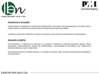 CONSTRUTORA IBEN LTDA. PROPOSTAS E COTAÇÕES POR DEFINIÇÃO É O PROCESSO DE IDENTIFICAR FORNECEDORES, SOLICITAR E COLETAR PROPOSTAS E COTAÇÕES PARA O FORNECIMENTO DE PRODUTOS E SERVIÇOS ESPECIFICADOS NA SOLICITAÇÃO DE COMPRA. A PRINCIPAL SAÍDA DESSE PROCESSO É O MAPA DE COTAÇÃO E EQUALIZAÇÃO DAS PROPOSTAS DE FORNECEDORES. REALIZAR A COMPRA POR DEFINIÇÃO É O PROCESSO DE ANALISAR AS COTAÇÕES E PROPOSTAS, NEGOCIAR REQUISITOS (PRAZO, PREÇO, QUALIDADE), TRANSFERÊNCIA DE RISCOS AOS FORNECEDORES E ADJUDICAÇÃO DE DOCUMENTO QUE FORMALIZA O ACORDO COMERCIAL COM O FORNECEDOR. ESSE PROCESSO ENVOLVE ATENÇÃO ESPECIAL E É DIVIDIDO EM ETAPAS PARA ILUSTRAR SUB-PROCESSOS NECESSÁRIOS A SUA REALIZAÇÃO. 