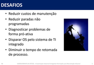 DESAFIOS
R0 GERENCIAMENTO DE ATIVOS - A Automação Industrial Entregando Informações para Manutenção Industrial 5
• Reduzir custos de manutenção
• Reduzir paradas não
programadas
• Diagnosticar problemas de
forma pró-ativa
• Disparar OS pelo sistema de TI
integrado
• Diminuir o tempo de retomada
de processo.
 