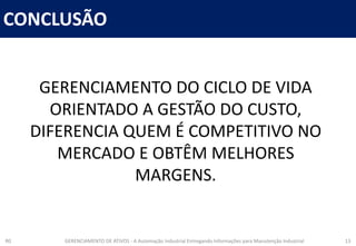 CONCLUSÃO
R0 GERENCIAMENTO DE ATIVOS - A Automação Industrial Entregando Informações para Manutenção Industrial 13
GERENCIAMENTO DO CICLO DE VIDA
ORIENTADO A GESTÃO DO CUSTO,
DIFERENCIA QUEM É COMPETITIVO NO
MERCADO E OBTÊM MELHORES
MARGENS.
 