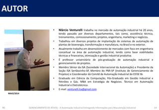 AUTOR
R0 GERENCIAMENTO DE ATIVOS - A Automação Industrial Entregando Informações para Manutenção Industrial 14
• Márcio Venturelli trabalha no mercado de automação industrial há 20 anos,
tendo passado por diversos departamentos, tais como, assistência técnica,
treinamentos, comissionamento, projetos, engenharia, marketing e negócios.
• Trabalhou em diversos projetos de implantação de sistemas de automação de
plantas de bioenergia, transformação e manufatura, no Brasil e no exterior.
• Atualmente trabalha em desenvolvimento de mercados com foco em engenharia
conceitual na área de automação industrial, tendo como base viabilidades
técnicas e financeiras, otimização e gestão industrial produtiva.
• É professor universitário de pós-graduação de automação industrial e
gerenciamento de projetos.
• Membro Sênior da ISA (Sociedade Internacional da Automação) e Presidente da
Seção ISA Sertãozinho-SP, Membro do PMI-SP (Instituto de Gerenciamento de
Projetos) e Coordenador do Comitê de Automação Industrial do CEISE Br.
• Graduado em Ciência da Computação, Pós-Graduado em Gestão Industrial e
Petróleo e Gás. MBA em Estratégia de Negócios. Técnico em Automação
Industrial e Eletrotécnica.
• E-mail: venturelli.tia@gmail.com
MAIO/2014
 