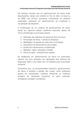 GERENCIAMENTO DE ATIVOS
A Automação Industrial Entregando Informações para Manutenção Industrial
4 MÁRCIO VENTURELLI
Há diversas funções que um gerenciamento de ativos pode
desempenhar, desde uma análise on-line na rede, no local ou
via WEB, até otimizar processos conhecendo as variáveis
analisadas, passando por gerenciamento de mudanças e
recuperação de desastres.
A implantação de um sistema de gerenciamento de ativos
passa por algumas etapas, podemos descrever abaixo de
forma simplificada os principais passos:
• Definição dos objetivos do gerenciamento de ativos
• Priorização de ativos – central de despesas
• Modelagem de gestão de cada ativo (criticidade)
• Indicadores de desempenho para análise
• Projeto de infraestrutura e implantação
• Medição, coleta, gravação e análise
• Plano de ação – procedimento padrão
As tendências em gerenciamento de ativos na automação
passam por uma evolução nas aplicações dos sistemas de
segurança (SIS) e nas redes sem fio Wireless para automação
industrial.
Concluímos que, na competitividade industrial o gerenciamento
de ativos é sensível à gestão dos custos, tanto produtivos
quanto de manutenção, podendo diferenciar as melhores
margens de operações produtivas no setor industrial,
entregando vantagem competitiva.
 