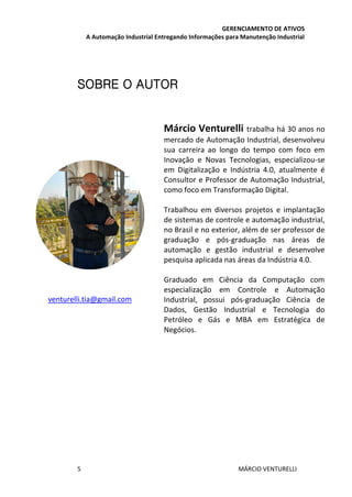 GERENCIAMENTO DE ATIVOS
A Automação Industrial Entregando Informações para Manutenção Industrial
5 MÁRCIO VENTURELLI
SOBRE O AUTOR
Márcio Venturelli trabalha há 30 anos no
mercado de Automação Industrial, desenvolveu
sua carreira ao longo do tempo com foco em
Inovação e Novas Tecnologias, especializou-se
em Digitalização e Indústria 4.0, atualmente é
Consultor e Professor de Automação Industrial,
como foco em Transformação Digital.
Trabalhou em diversos projetos e implantação
de sistemas de controle e automação industrial,
no Brasil e no exterior, além de ser professor de
graduação e pós-graduação nas áreas de
automação e gestão industrial e desenvolve
pesquisa aplicada nas áreas da Indústria 4.0.
Graduado em Ciência da Computação com
especialização em Controle e Automação
Industrial, possui pós-graduação Ciência de
Dados, Gestão Industrial e Tecnologia do
Petróleo e Gás e MBA em Estratégica de
Negócios.
venturelli.tia@gmail.com
 