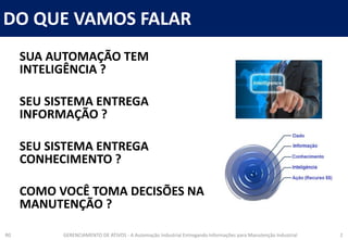 DO QUE VAMOS FALAR
R0 GERENCIAMENTO DE ATIVOS - A Automação Industrial Entregando Informações para Manutenção Industrial 2
SUA AUTOMAÇÃO TEM
INTELIGÊNCIA ?
SEU SISTEMA ENTREGA
INFORMAÇÃO ?
SEU SISTEMA ENTREGA
CONHECIMENTO ?
COMO VOCÊ TOMA DECISÕES NA
MANUTENÇÃO ?
 