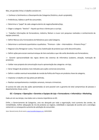 Página |2
Mas, em grandes linhas o trabalho consiste em:

-> Conhecer o Sortimento e o Desempenho das Categorias (histórico, atual e projetado);

-> Preferências, hábitos e perfil do consumidor;

-> Determinar o “papel” de cada categoria dentro do negócio/bandeira/loja;

-> Eleger a categoria “destino” – Aquela que leva o cliente para a sua loja;

-> Trabalhar informações de fornecedores, indústria, Nielsen e cruzar com pesquisas realizadas e conhecimento da
equipe comercial;

-> Definir Marcas e/ou Fornecedores de Relevância para cada Categoria;

-> Determinar o sortimento quantitativo e qualitativo: “Premium – Líder – Intermediário – Primeiro Preço.”

-> Negociar e/ou Renegociar custos, Troca e/ou Substituição de produtos que serão descontinuados;

-> Definir ações para escoar eventual estoque de itens excluídos e que não serão devolvidos aos fornecedores;

-> Garantir operacionalidade das regras dentro dos sistemas de informática (cadastro, ativação, inativação de
produtos);

-> Validar nova proposta de comunicação visual e apresentação das categorias em loja;

-> Gerar listagem de produtos mais indicados para ações comerciais (encartes);

-> Definir e validar eventual necessidade de revisão da Política de Preços em produtos chave da categoria;

-> Implantar o trabalho em loja piloto pré-definida;

-> Realizar acompanhamento e medições semanais, mensais e trimestrais.

O sucesso de cada uma das ações apresentadas só será possível com a garantia do total compromisso de pessoas e
departamentos chave, como:

      GC + Compras + Operações + Gerentes e Equipes de Loja + Fornecedores + Informática + Marketing

Cada um em seu tempo, mas todos com a mesma importância no GC.

Enfim, o Gerenciamento de Categorias, uma vez abraçado por toda a organização, trará aumento das vendas, da
rentabilidade, melhor adequação do mix de produtos ao negócio, visibilidade e exposição de acordo com a estratégia
comercial e o consequente aumento da satisfação do consumidor.

Autor: Marcelo Aranha, Rio de Janeiro, www.VarejoMix.blogspot.com, 28/09/2009©
 