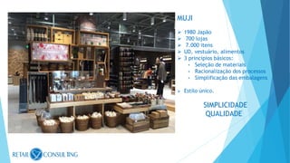 MUJI
 1980 Japão
 700 lojas
 7.000 itens
 UD, vestuário, alimentos
 3 princípios básicos:
• Seleção de materiais
• Racionalização dos processos
• Simplificação das embalagens
 Estilo único.
SIMPLICIDADE
QUALIDADE
 