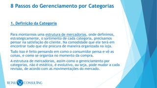 1. Definição da Categoria
Para montarmos uma estrutura de mercadorias, onde definimos,
estrategicamente, o sortimento de cada categoria, precisamos
pensar na satisfação do cliente. Na comodidade que ele terá em
encontrar tudo que ele procura de maneira organizada na loja.
Tudo isso é feito pensando em como o consumidor pensa e vê as
coisas, e como se organiza no momento da compra.
A estrutura de mercadorias, assim como o gerenciamento por
categorias, não é estático, é evolutivo, ou seja, pode mudar a cada
revisão, de acordo com as movimentações do mercado.
8 Passos do Gerenciamento por Categorias
 