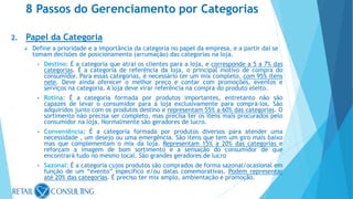 2. Papel da Categoria
 Define a prioridade e a importância da categoria no papel da empresa, e a partir daí se
tomam decisões de posicionamento (arrumação) das categorias na loja.
• Destino: É a categoria que atrai os clientes para a loja, e corresponde a 5 a 7% das
categorias. É a categoria de referência da loja, o principal motivo de compra do
consumidor. Para essas categorias, é necessário ter um mix completo, com 95% itens
nele. Deve ainda oferecer o melhor preço e contar com promoções, eventos e
serviços na categoria. A loja deve virar referência na compra do produto eleito.
• Rotina: É a categoria formada por produtos importantes, entretanto não são
capazes de levar o consumidor para a loja exclusivamente para comprá-los. São
adquiridos junto com os produtos destino e representam 55% a 60% das categorias. O
sortimento não precisa ser completo, mas precisa ter os itens mais procurados pelo
consumidor na loja. Normalmente são geradores de lucro.
• Conveniência: É a categoria formada por produtos diversos para atender uma
necessidade , um desejo ou uma emergência. São itens que tem um giro mais baixo
mas que complementam o mix da loja. Representam 15% a 20% das categorias e
reforçam a imagem de bom sortimento e a sensação do consumidor de que
encontrará tudo no mesmo local. São grandes geradores de lucro
• Sazonal: É a categoria cujos produtos são comprados de forma sazonal/ocasional em
função de um “evento” específico e/ou datas comemorativas. Podem representar
até 20% das categorias. É preciso ter mix amplo, ambientação e promoção.
8 Passos do Gerenciamento por Categorias
 