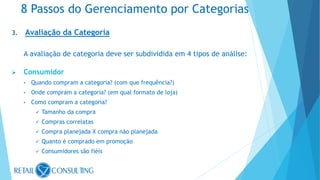 3. Avaliação da Categoria
A avaliação de categoria deve ser subdividida em 4 tipos de análise:
 Consumidor
• Quando compram a categoria? (com que frequência?)
• Onde compram a categoria? (em qual formato de loja)
• Como compram a categoria?
 Tamanho da compra
 Compras correlatas
 Compra planejada X compra não planejada
 Quanto é comprado em promoção
 Consumidores são fiéis
8 Passos do Gerenciamento por Categorias
 