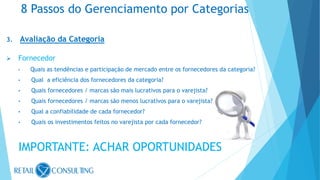 3. Avaliação da Categoria
 Fornecedor
• Quais as tendências e participação de mercado entre os fornecedores da categoria?
• Qual a eficiência dos fornecedores da categoria?
• Quais fornecedores / marcas são mais lucrativos para o varejista?
• Quais fornecedores / marcas são menos lucrativos para o varejista?
• Qual a confiabilidade de cada fornecedor?
• Quais os investimentos feitos no varejista por cada fornecedor?
IMPORTANTE: ACHAR OPORTUNIDADES
8 Passos do Gerenciamento por Categorias
 