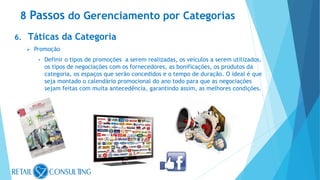 6. Táticas da Categoria
 Promoção
• Definir o tipos de promoções a serem realizadas, os veículos a serem utilizados,
os tipos de negociações com os fornecedores, as bonificações, os produtos da
categoria, os espaços que serão concedidos e o tempo de duração. O ideal é que
seja montado o calendário promocional do ano todo para que as negociações
sejam feitas com muita antecedência, garantindo assim, as melhores condições.
8 Passos do Gerenciamento por Categorias
 