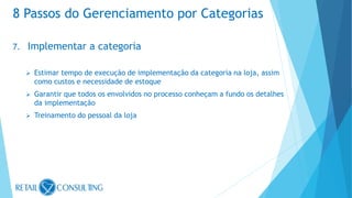 7. Implementar a categoria
 Estimar tempo de execução de implementação da categoria na loja, assim
como custos e necessidade de estoque
 Garantir que todos os envolvidos no processo conheçam a fundo os detalhes
da implementação
 Treinamento do pessoal da loja
8 Passos do Gerenciamento por Categorias
 