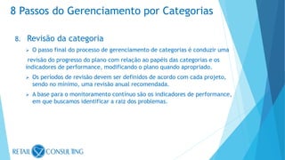 8. Revisão da categoria
 O passo final do processo de gerenciamento de categorias é conduzir uma
revisão do progresso do plano com relação ao papéis das categorias e os
indicadores de performance, modificando o plano quando apropriado.
 Os períodos de revisão devem ser definidos de acordo com cada projeto,
sendo no mínimo, uma revisão anual recomendada.
 A base para o monitoramento contínuo são os indicadores de performance,
em que buscamos identificar a raiz dos problemas.
8 Passos do Gerenciamento por Categorias
 