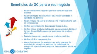  Maior conhecimento sobre o perfil de consumo dos seus
clientes
 Maior satisfação do consumidor pela maior facilidade e
agilidade nas compras
 Maior eficácia na cadeia produtiva e no relacionamento com
os fornecedores
 Melhor aproveitamento dos espaços físicos da loja
 Melhor mix de produtos (adequado ao consumidor), tanto em
termos de qualidade quanto de quantidade de produtos
oferecidos
 Redução das perdas e rupturas de produtos nas lojas
 Melhor eficácia nas promoções
 Aumento da venda de produtos com maior margem de
contribuição, através da melhoria de visibilidade de
categorias e produtos estratégicos, favorecendo a venda por
impulso
Benefícios do GC para o seu negócio
 