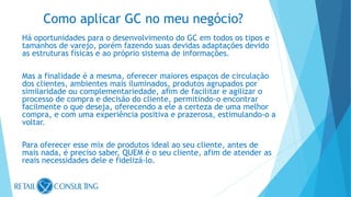 Há oportunidades para o desenvolvimento do GC em todos os tipos e
tamanhos de varejo, porém fazendo suas devidas adaptações devido
as estruturas físicas e ao próprio sistema de informações.
Mas a finalidade é a mesma, oferecer maiores espaços de circulação
dos clientes, ambientes mais iluminados, produtos agrupados por
similaridade ou complementariedade, afim de facilitar e agilizar o
processo de compra e decisão do cliente, permitindo-o encontrar
facilmente o que deseja, oferecendo a ele a certeza de uma melhor
compra, e com uma experiência positiva e prazerosa, estimulando-o a
voltar.
Para oferecer esse mix de produtos ideal ao seu cliente, antes de
mais nada, é preciso saber, QUEM é o seu cliente, afim de atender as
reais necessidades dele e fidelizá-lo.
Como aplicar GC no meu negócio?
 
