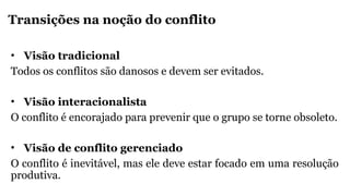 Transições na noção do conflito
• Visão tradicional
Todos os conflitos são danosos e devem ser evitados.
• Visão interacionalista
O conflito é encorajado para prevenir que o grupo se torne obsoleto.
• Visão de conflito gerenciado
O conflito é inevitável, mas ele deve estar focado em uma resolução
produtiva.
 