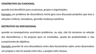 CONSTRUTIVO OU FUNCIONAL
quando traz benefícios para as pessoas, grupos e organizações.
Exemplo: um problema de discordância inicial gera uma discussão produtiva que leva a
soluções criativas, inovadoras, gerando mudanças positivas.
DESTRUTIVO OU DISFUNCIONAL
quando as consequências acarretam problemas, ou seja, não há consenso na solução
das discordâncias e há prejuízo para os envolvidos, queda de produtividade e não
cumprimento de objetivos.
Exemplo: quando há uma discordância entre dois funcionários sobre como desenvolver
um projeto e não há acordo entre eles, o projeto sofre atrasos.
 